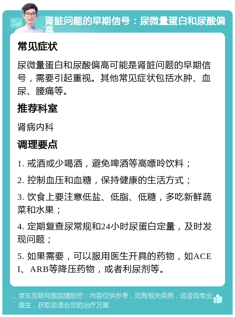 肾脏问题的早期信号：尿微量蛋白和尿酸偏高 常见症状 尿微量蛋白和尿酸偏高可能是肾脏问题的早期信号，需要引起重视。其他常见症状包括水肿、血尿、腰痛等。 推荐科室 肾病内科 调理要点 1. 戒酒或少喝酒，避免啤酒等高嘌呤饮料； 2. 控制血压和血糖，保持健康的生活方式； 3. 饮食上要注意低盐、低脂、低糖，多吃新鲜蔬菜和水果； 4. 定期复查尿常规和24小时尿蛋白定量，及时发现问题； 5. 如果需要，可以服用医生开具的药物，如ACEI、ARB等降压药物，或者利尿剂等。