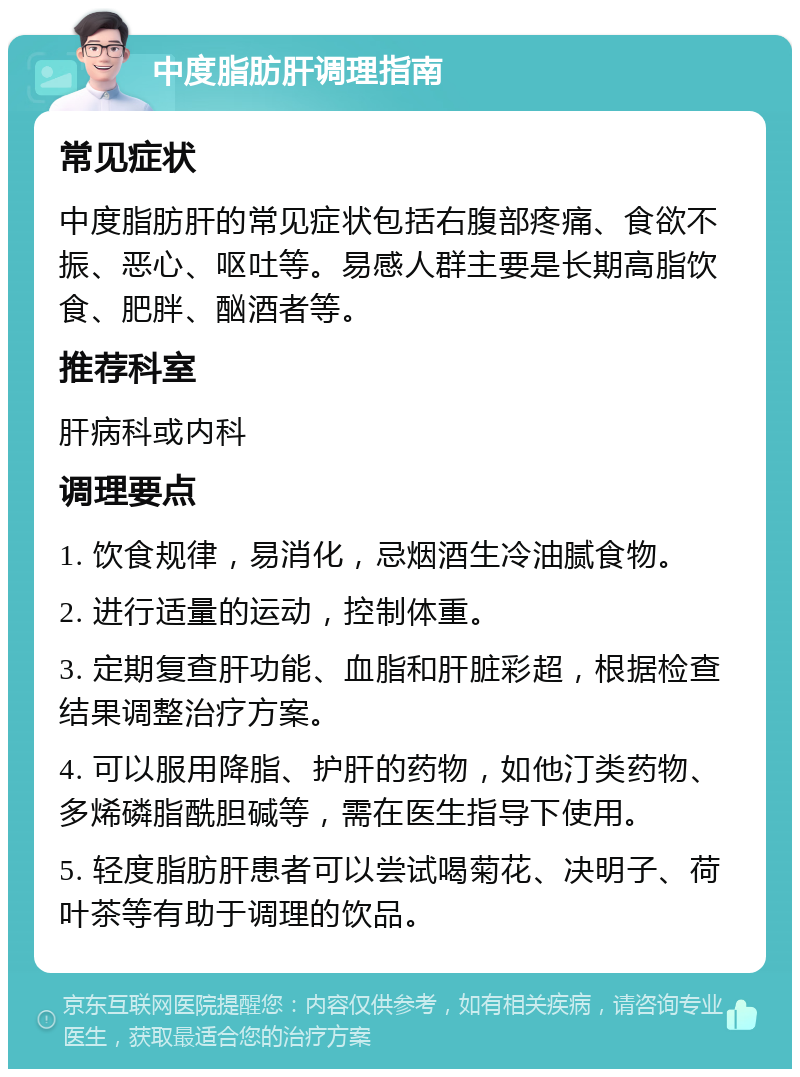 中度脂肪肝调理指南 常见症状 中度脂肪肝的常见症状包括右腹部疼痛、食欲不振、恶心、呕吐等。易感人群主要是长期高脂饮食、肥胖、酗酒者等。 推荐科室 肝病科或内科 调理要点 1. 饮食规律，易消化，忌烟酒生冷油腻食物。 2. 进行适量的运动，控制体重。 3. 定期复查肝功能、血脂和肝脏彩超，根据检查结果调整治疗方案。 4. 可以服用降脂、护肝的药物，如他汀类药物、多烯磷脂酰胆碱等，需在医生指导下使用。 5. 轻度脂肪肝患者可以尝试喝菊花、决明子、荷叶茶等有助于调理的饮品。