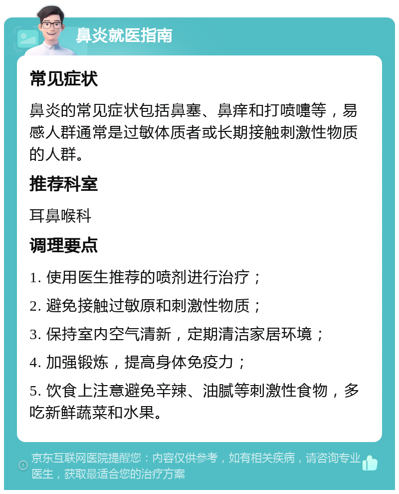 鼻炎就医指南 常见症状 鼻炎的常见症状包括鼻塞、鼻痒和打喷嚏等，易感人群通常是过敏体质者或长期接触刺激性物质的人群。 推荐科室 耳鼻喉科 调理要点 1. 使用医生推荐的喷剂进行治疗； 2. 避免接触过敏原和刺激性物质； 3. 保持室内空气清新，定期清洁家居环境； 4. 加强锻炼，提高身体免疫力； 5. 饮食上注意避免辛辣、油腻等刺激性食物，多吃新鲜蔬菜和水果。