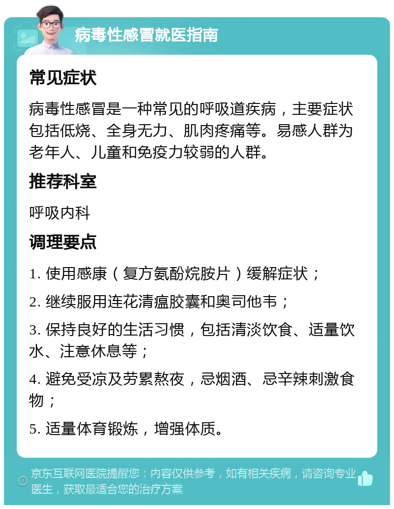 病毒性感冒就医指南 常见症状 病毒性感冒是一种常见的呼吸道疾病，主要症状包括低烧、全身无力、肌肉疼痛等。易感人群为老年人、儿童和免疫力较弱的人群。 推荐科室 呼吸内科 调理要点 1. 使用感康（复方氨酚烷胺片）缓解症状； 2. 继续服用连花清瘟胶囊和奥司他韦； 3. 保持良好的生活习惯，包括清淡饮食、适量饮水、注意休息等； 4. 避免受凉及劳累熬夜，忌烟酒、忌辛辣刺激食物； 5. 适量体育锻炼，增强体质。