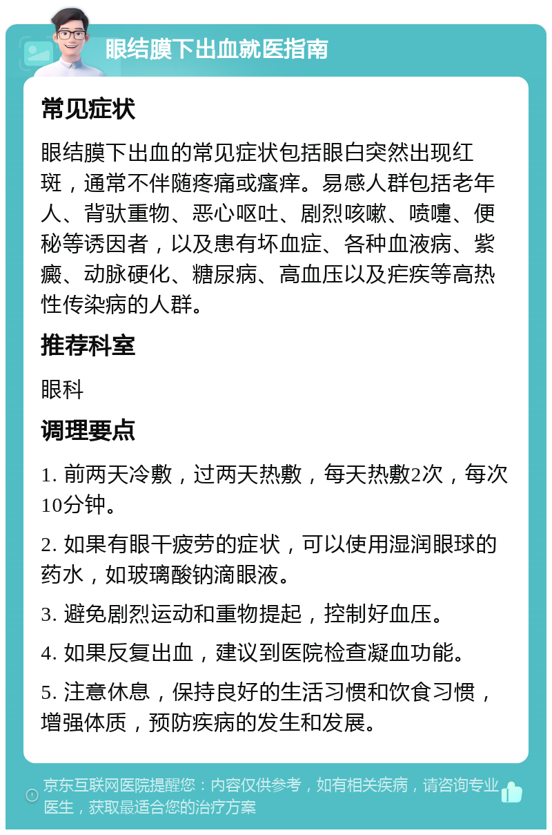 眼结膜下出血就医指南 常见症状 眼结膜下出血的常见症状包括眼白突然出现红斑，通常不伴随疼痛或瘙痒。易感人群包括老年人、背驮重物、恶心呕吐、剧烈咳嗽、喷嚏、便秘等诱因者，以及患有坏血症、各种血液病、紫癜、动脉硬化、糖尿病、高血压以及疟疾等高热性传染病的人群。 推荐科室 眼科 调理要点 1. 前两天冷敷，过两天热敷，每天热敷2次，每次10分钟。 2. 如果有眼干疲劳的症状，可以使用湿润眼球的药水，如玻璃酸钠滴眼液。 3. 避免剧烈运动和重物提起，控制好血压。 4. 如果反复出血，建议到医院检查凝血功能。 5. 注意休息，保持良好的生活习惯和饮食习惯，增强体质，预防疾病的发生和发展。