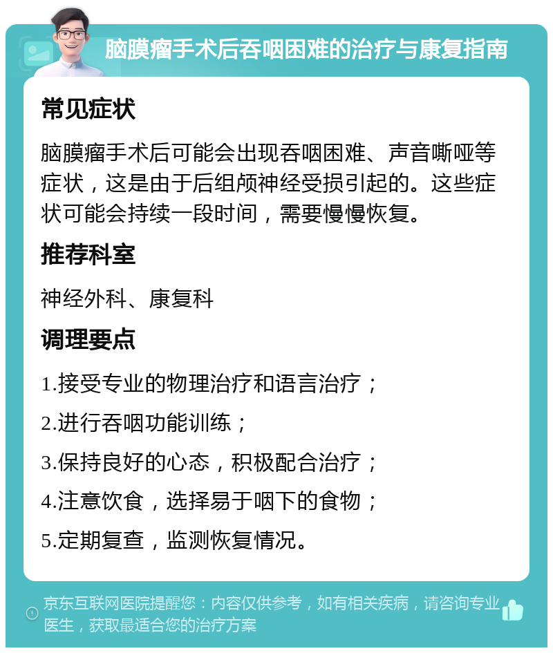 脑膜瘤手术后吞咽困难的治疗与康复指南 常见症状 脑膜瘤手术后可能会出现吞咽困难、声音嘶哑等症状，这是由于后组颅神经受损引起的。这些症状可能会持续一段时间，需要慢慢恢复。 推荐科室 神经外科、康复科 调理要点 1.接受专业的物理治疗和语言治疗； 2.进行吞咽功能训练； 3.保持良好的心态，积极配合治疗； 4.注意饮食，选择易于咽下的食物； 5.定期复查，监测恢复情况。