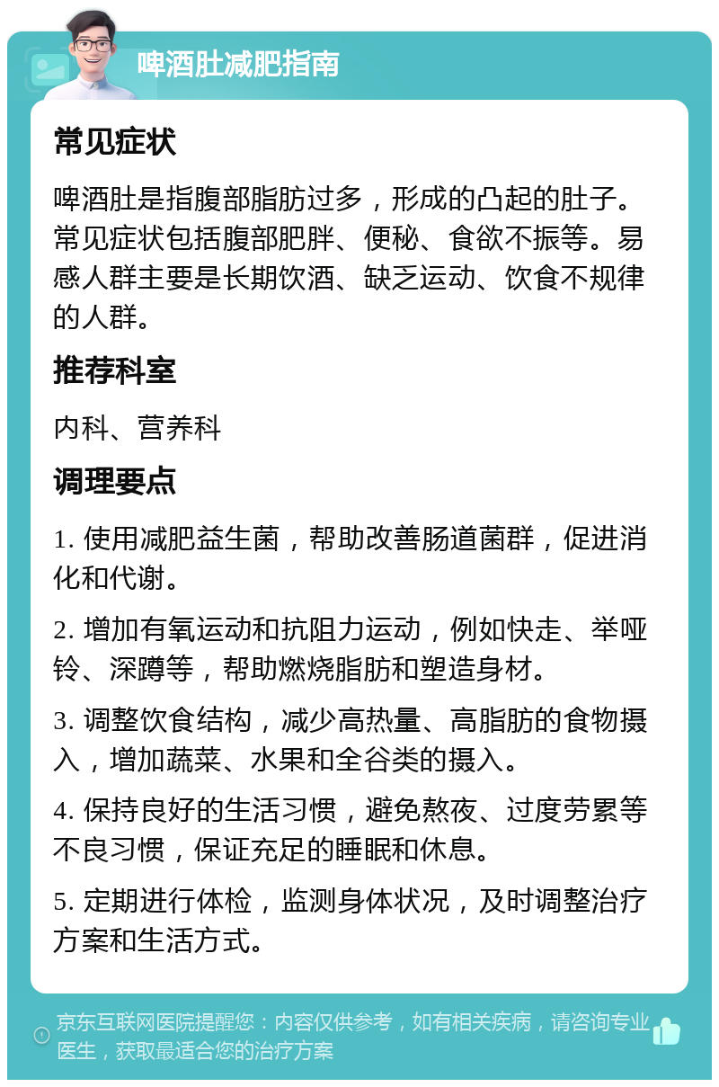 啤酒肚减肥指南 常见症状 啤酒肚是指腹部脂肪过多，形成的凸起的肚子。常见症状包括腹部肥胖、便秘、食欲不振等。易感人群主要是长期饮酒、缺乏运动、饮食不规律的人群。 推荐科室 内科、营养科 调理要点 1. 使用减肥益生菌，帮助改善肠道菌群，促进消化和代谢。 2. 增加有氧运动和抗阻力运动，例如快走、举哑铃、深蹲等，帮助燃烧脂肪和塑造身材。 3. 调整饮食结构，减少高热量、高脂肪的食物摄入，增加蔬菜、水果和全谷类的摄入。 4. 保持良好的生活习惯，避免熬夜、过度劳累等不良习惯，保证充足的睡眠和休息。 5. 定期进行体检，监测身体状况，及时调整治疗方案和生活方式。