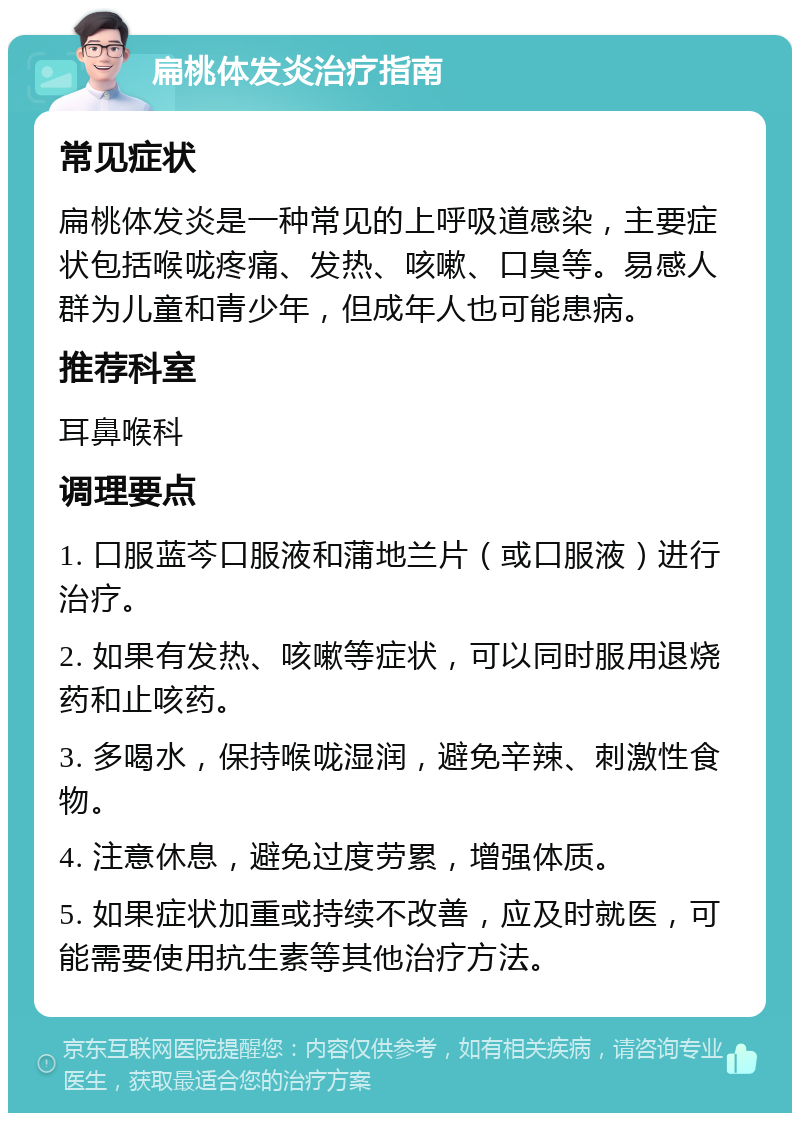 扁桃体发炎治疗指南 常见症状 扁桃体发炎是一种常见的上呼吸道感染，主要症状包括喉咙疼痛、发热、咳嗽、口臭等。易感人群为儿童和青少年，但成年人也可能患病。 推荐科室 耳鼻喉科 调理要点 1. 口服蓝芩口服液和蒲地兰片（或口服液）进行治疗。 2. 如果有发热、咳嗽等症状，可以同时服用退烧药和止咳药。 3. 多喝水，保持喉咙湿润，避免辛辣、刺激性食物。 4. 注意休息，避免过度劳累，增强体质。 5. 如果症状加重或持续不改善，应及时就医，可能需要使用抗生素等其他治疗方法。