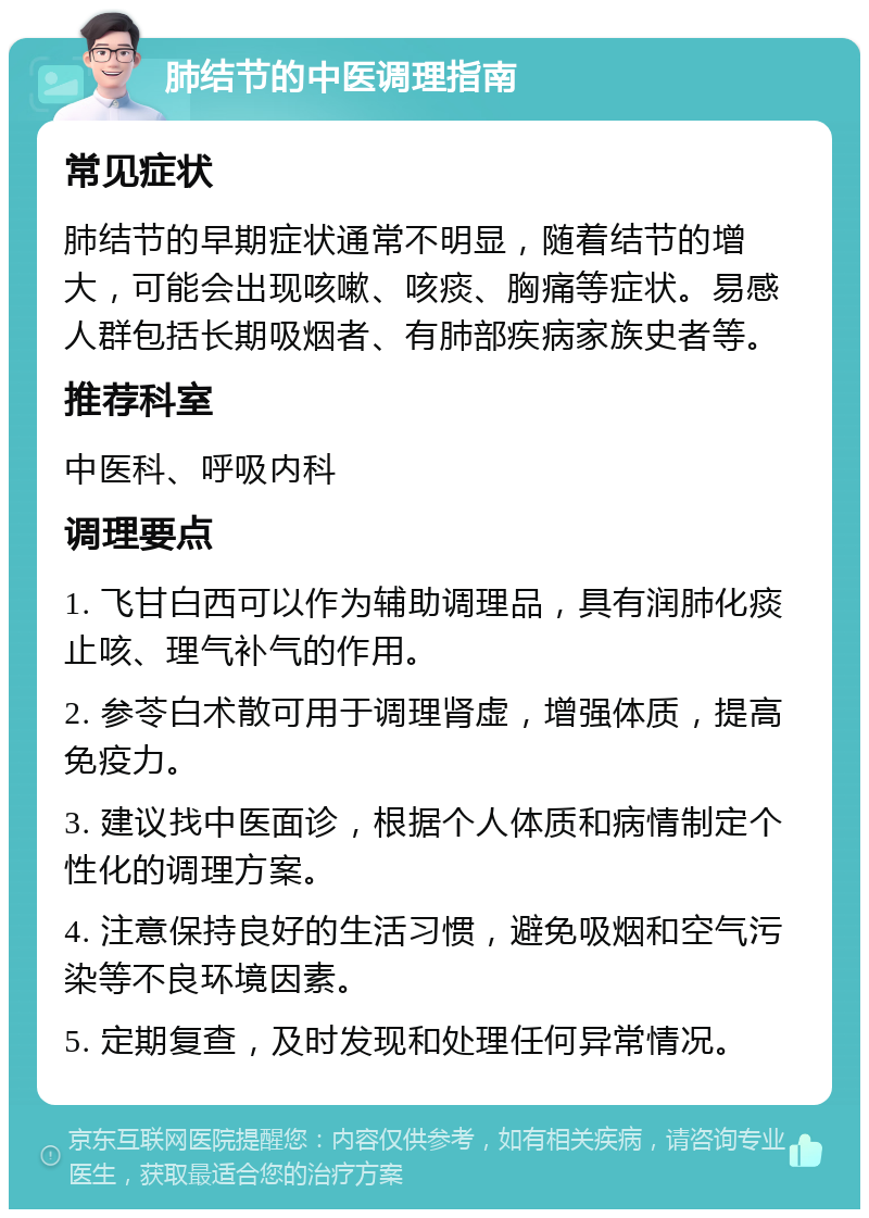 肺结节的中医调理指南 常见症状 肺结节的早期症状通常不明显，随着结节的增大，可能会出现咳嗽、咳痰、胸痛等症状。易感人群包括长期吸烟者、有肺部疾病家族史者等。 推荐科室 中医科、呼吸内科 调理要点 1. 飞甘白西可以作为辅助调理品，具有润肺化痰止咳、理气补气的作用。 2. 参苓白术散可用于调理肾虚，增强体质，提高免疫力。 3. 建议找中医面诊，根据个人体质和病情制定个性化的调理方案。 4. 注意保持良好的生活习惯，避免吸烟和空气污染等不良环境因素。 5. 定期复查，及时发现和处理任何异常情况。