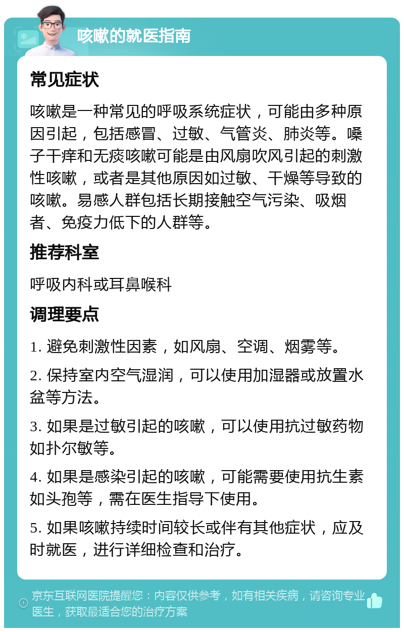 咳嗽的就医指南 常见症状 咳嗽是一种常见的呼吸系统症状，可能由多种原因引起，包括感冒、过敏、气管炎、肺炎等。嗓子干痒和无痰咳嗽可能是由风扇吹风引起的刺激性咳嗽，或者是其他原因如过敏、干燥等导致的咳嗽。易感人群包括长期接触空气污染、吸烟者、免疫力低下的人群等。 推荐科室 呼吸内科或耳鼻喉科 调理要点 1. 避免刺激性因素，如风扇、空调、烟雾等。 2. 保持室内空气湿润，可以使用加湿器或放置水盆等方法。 3. 如果是过敏引起的咳嗽，可以使用抗过敏药物如扑尔敏等。 4. 如果是感染引起的咳嗽，可能需要使用抗生素如头孢等，需在医生指导下使用。 5. 如果咳嗽持续时间较长或伴有其他症状，应及时就医，进行详细检查和治疗。