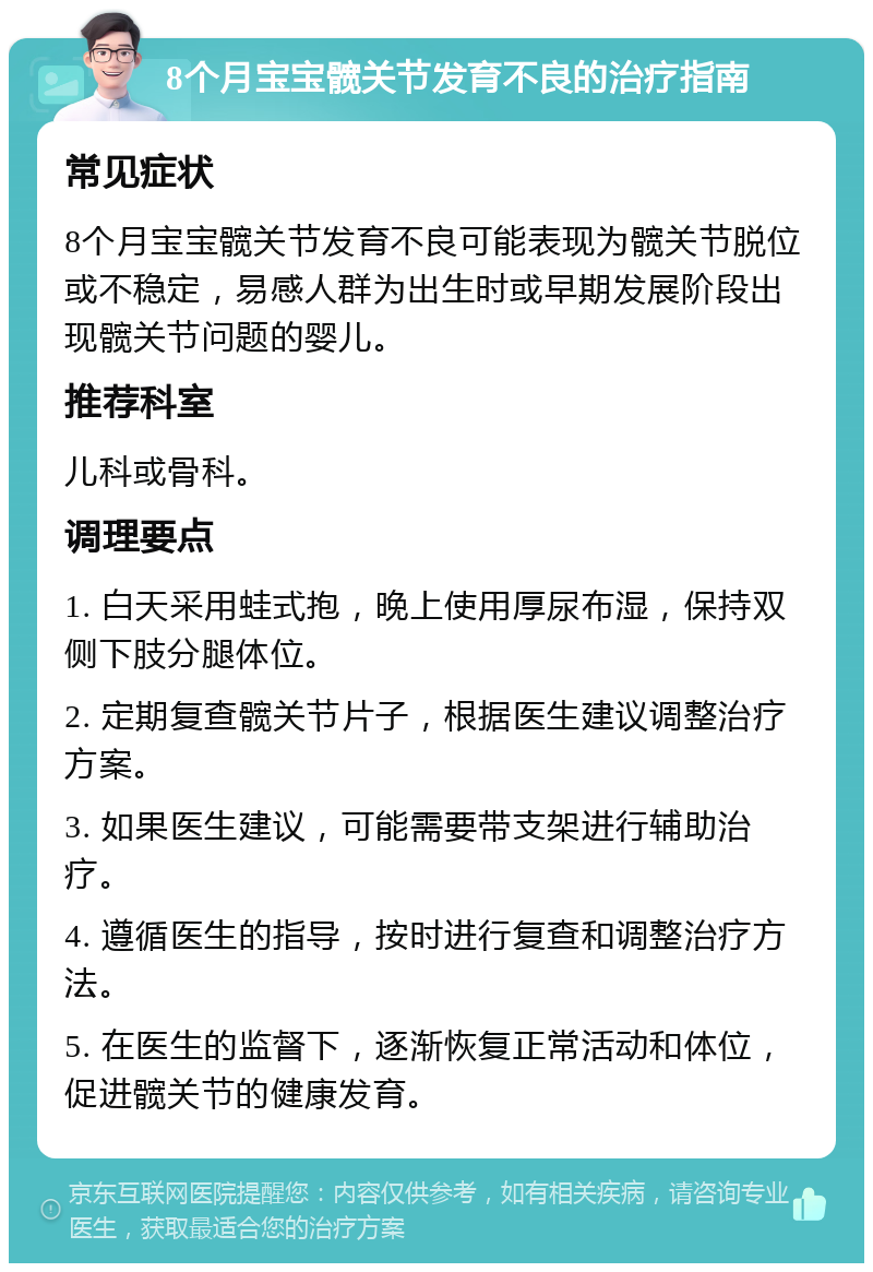 8个月宝宝髋关节发育不良的治疗指南 常见症状 8个月宝宝髋关节发育不良可能表现为髋关节脱位或不稳定，易感人群为出生时或早期发展阶段出现髋关节问题的婴儿。 推荐科室 儿科或骨科。 调理要点 1. 白天采用蛙式抱，晚上使用厚尿布湿，保持双侧下肢分腿体位。 2. 定期复查髋关节片子，根据医生建议调整治疗方案。 3. 如果医生建议，可能需要带支架进行辅助治疗。 4. 遵循医生的指导，按时进行复查和调整治疗方法。 5. 在医生的监督下，逐渐恢复正常活动和体位，促进髋关节的健康发育。