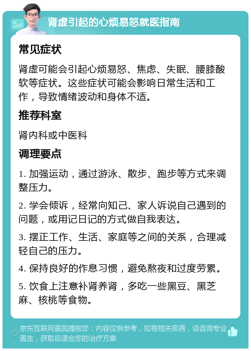 肾虚引起的心烦易怒就医指南 常见症状 肾虚可能会引起心烦易怒、焦虑、失眠、腰膝酸软等症状。这些症状可能会影响日常生活和工作，导致情绪波动和身体不适。 推荐科室 肾内科或中医科 调理要点 1. 加强运动，通过游泳、散步、跑步等方式来调整压力。 2. 学会倾诉，经常向知己、家人诉说自己遇到的问题，或用记日记的方式做自我表达。 3. 摆正工作、生活、家庭等之间的关系，合理减轻自己的压力。 4. 保持良好的作息习惯，避免熬夜和过度劳累。 5. 饮食上注意补肾养肾，多吃一些黑豆、黑芝麻、核桃等食物。