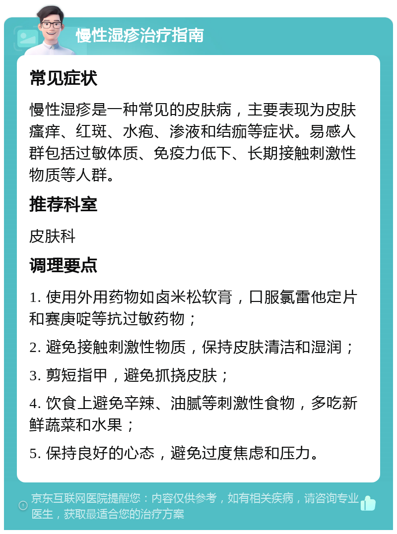 慢性湿疹治疗指南 常见症状 慢性湿疹是一种常见的皮肤病，主要表现为皮肤瘙痒、红斑、水疱、渗液和结痂等症状。易感人群包括过敏体质、免疫力低下、长期接触刺激性物质等人群。 推荐科室 皮肤科 调理要点 1. 使用外用药物如卤米松软膏，口服氯雷他定片和赛庚啶等抗过敏药物； 2. 避免接触刺激性物质，保持皮肤清洁和湿润； 3. 剪短指甲，避免抓挠皮肤； 4. 饮食上避免辛辣、油腻等刺激性食物，多吃新鲜蔬菜和水果； 5. 保持良好的心态，避免过度焦虑和压力。