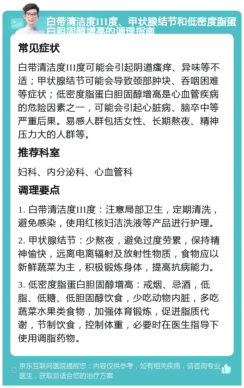 白带清洁度III度、甲状腺结节和低密度脂蛋白胆固醇增高的调理指南 常见症状 白带清洁度III度可能会引起阴道瘙痒、异味等不适；甲状腺结节可能会导致颈部肿块、吞咽困难等症状；低密度脂蛋白胆固醇增高是心血管疾病的危险因素之一，可能会引起心脏病、脑卒中等严重后果。易感人群包括女性、长期熬夜、精神压力大的人群等。 推荐科室 妇科、内分泌科、心血管科 调理要点 1. 白带清洁度III度：注意局部卫生，定期清洗，避免感染，使用红核妇洁洗液等产品进行护理。 2. 甲状腺结节：少熬夜，避免过度劳累，保持精神愉快，远离电离辐射及放射性物质，食物应以新鲜蔬菜为主，积极锻炼身体，提高抗病能力。 3. 低密度脂蛋白胆固醇增高：戒烟、忌酒，低脂、低糖、低胆固醇饮食，少吃动物内脏，多吃蔬菜水果类食物，加强体育锻炼，促进脂质代谢，节制饮食，控制体重，必要时在医生指导下使用调脂药物。