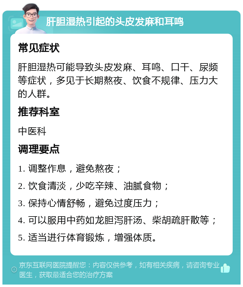 肝胆湿热引起的头皮发麻和耳鸣 常见症状 肝胆湿热可能导致头皮发麻、耳鸣、口干、尿频等症状，多见于长期熬夜、饮食不规律、压力大的人群。 推荐科室 中医科 调理要点 1. 调整作息，避免熬夜； 2. 饮食清淡，少吃辛辣、油腻食物； 3. 保持心情舒畅，避免过度压力； 4. 可以服用中药如龙胆泻肝汤、柴胡疏肝散等； 5. 适当进行体育锻炼，增强体质。