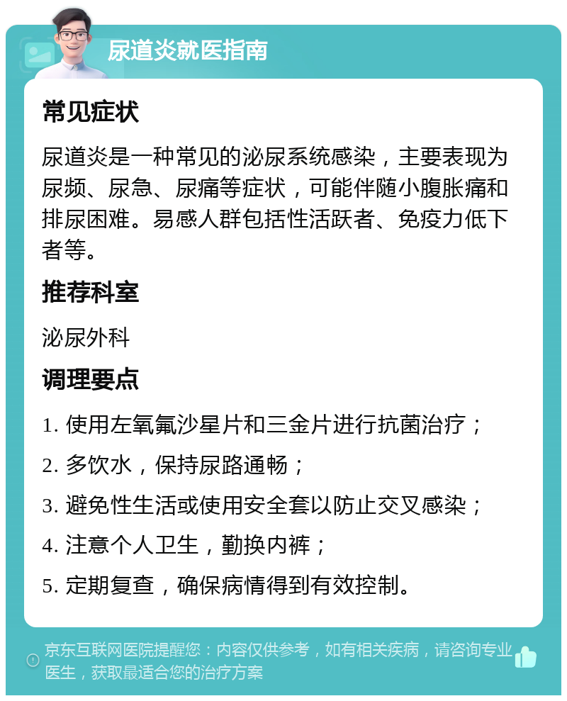 尿道炎就医指南 常见症状 尿道炎是一种常见的泌尿系统感染，主要表现为尿频、尿急、尿痛等症状，可能伴随小腹胀痛和排尿困难。易感人群包括性活跃者、免疫力低下者等。 推荐科室 泌尿外科 调理要点 1. 使用左氧氟沙星片和三金片进行抗菌治疗； 2. 多饮水，保持尿路通畅； 3. 避免性生活或使用安全套以防止交叉感染； 4. 注意个人卫生，勤换内裤； 5. 定期复查，确保病情得到有效控制。