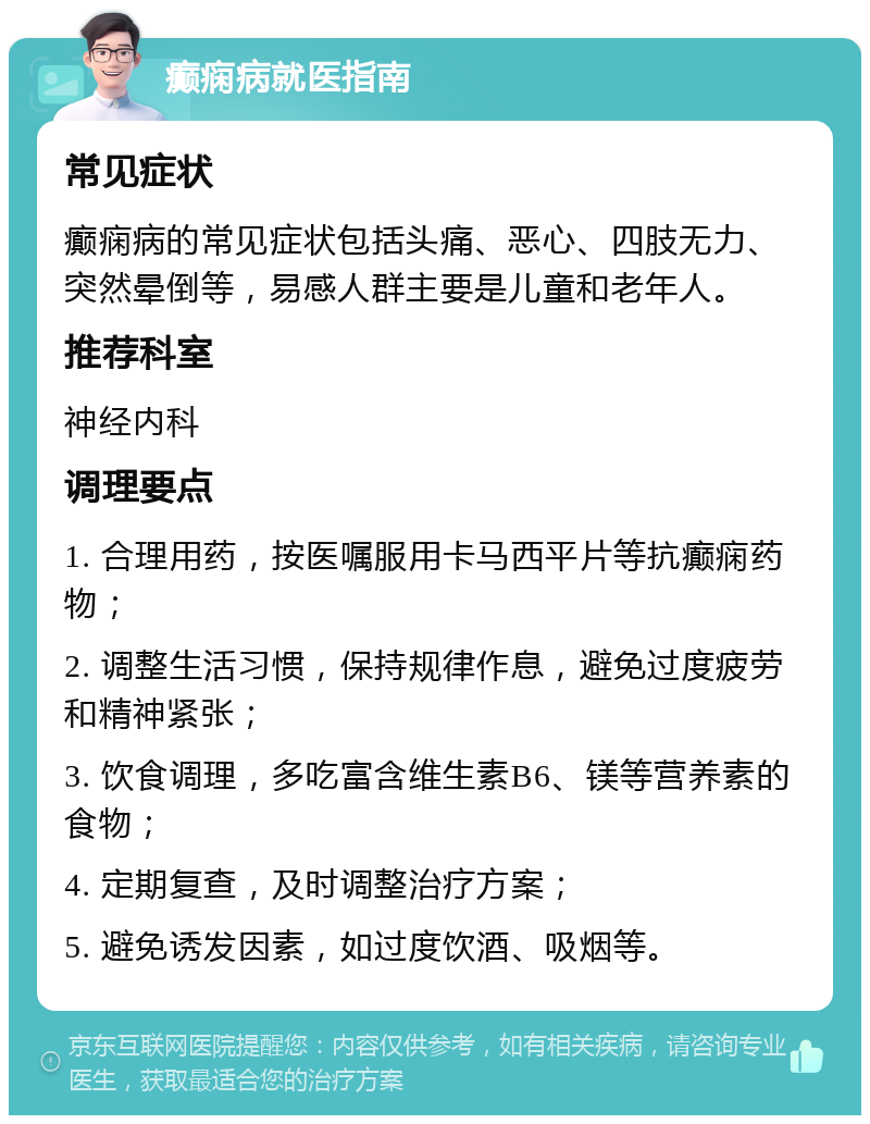 癫痫病就医指南 常见症状 癫痫病的常见症状包括头痛、恶心、四肢无力、突然晕倒等，易感人群主要是儿童和老年人。 推荐科室 神经内科 调理要点 1. 合理用药，按医嘱服用卡马西平片等抗癫痫药物； 2. 调整生活习惯，保持规律作息，避免过度疲劳和精神紧张； 3. 饮食调理，多吃富含维生素B6、镁等营养素的食物； 4. 定期复查，及时调整治疗方案； 5. 避免诱发因素，如过度饮酒、吸烟等。