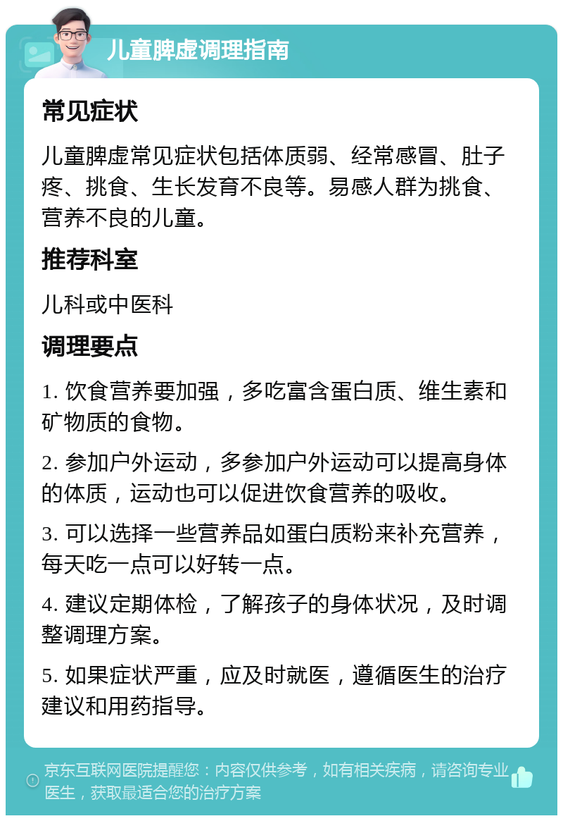 儿童脾虚调理指南 常见症状 儿童脾虚常见症状包括体质弱、经常感冒、肚子疼、挑食、生长发育不良等。易感人群为挑食、营养不良的儿童。 推荐科室 儿科或中医科 调理要点 1. 饮食营养要加强，多吃富含蛋白质、维生素和矿物质的食物。 2. 参加户外运动，多参加户外运动可以提高身体的体质，运动也可以促进饮食营养的吸收。 3. 可以选择一些营养品如蛋白质粉来补充营养，每天吃一点可以好转一点。 4. 建议定期体检，了解孩子的身体状况，及时调整调理方案。 5. 如果症状严重，应及时就医，遵循医生的治疗建议和用药指导。