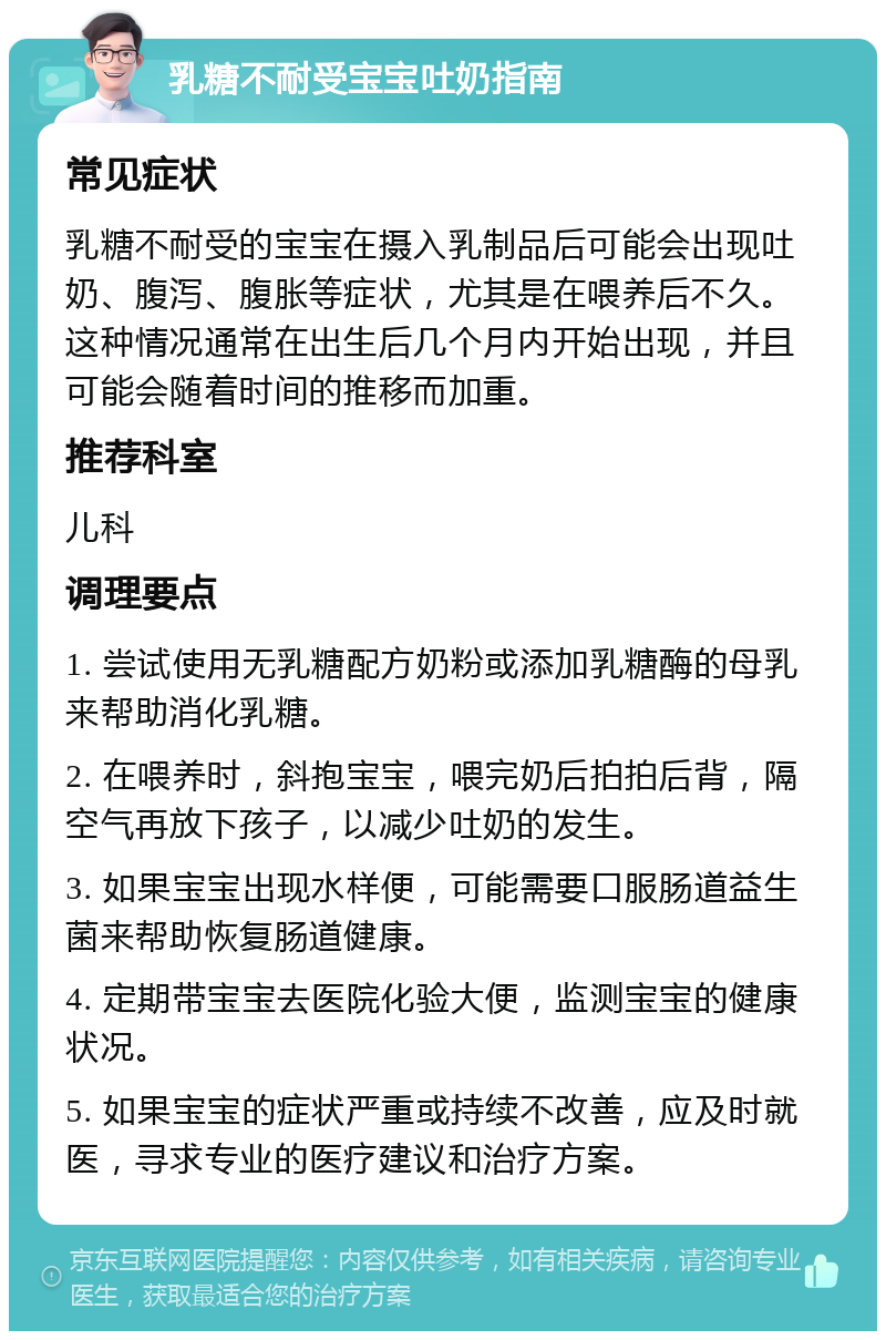 乳糖不耐受宝宝吐奶指南 常见症状 乳糖不耐受的宝宝在摄入乳制品后可能会出现吐奶、腹泻、腹胀等症状，尤其是在喂养后不久。这种情况通常在出生后几个月内开始出现，并且可能会随着时间的推移而加重。 推荐科室 儿科 调理要点 1. 尝试使用无乳糖配方奶粉或添加乳糖酶的母乳来帮助消化乳糖。 2. 在喂养时，斜抱宝宝，喂完奶后拍拍后背，隔空气再放下孩子，以减少吐奶的发生。 3. 如果宝宝出现水样便，可能需要口服肠道益生菌来帮助恢复肠道健康。 4. 定期带宝宝去医院化验大便，监测宝宝的健康状况。 5. 如果宝宝的症状严重或持续不改善，应及时就医，寻求专业的医疗建议和治疗方案。