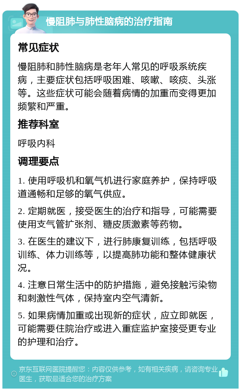 慢阻肺与肺性脑病的治疗指南 常见症状 慢阻肺和肺性脑病是老年人常见的呼吸系统疾病，主要症状包括呼吸困难、咳嗽、咳痰、头涨等。这些症状可能会随着病情的加重而变得更加频繁和严重。 推荐科室 呼吸内科 调理要点 1. 使用呼吸机和氧气机进行家庭养护，保持呼吸道通畅和足够的氧气供应。 2. 定期就医，接受医生的治疗和指导，可能需要使用支气管扩张剂、糖皮质激素等药物。 3. 在医生的建议下，进行肺康复训练，包括呼吸训练、体力训练等，以提高肺功能和整体健康状况。 4. 注意日常生活中的防护措施，避免接触污染物和刺激性气体，保持室内空气清新。 5. 如果病情加重或出现新的症状，应立即就医，可能需要住院治疗或进入重症监护室接受更专业的护理和治疗。