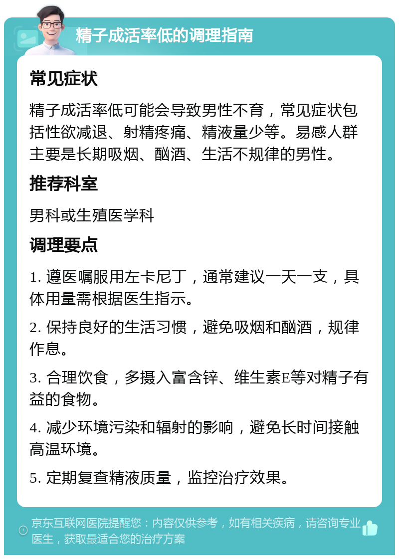 精子成活率低的调理指南 常见症状 精子成活率低可能会导致男性不育，常见症状包括性欲减退、射精疼痛、精液量少等。易感人群主要是长期吸烟、酗酒、生活不规律的男性。 推荐科室 男科或生殖医学科 调理要点 1. 遵医嘱服用左卡尼丁，通常建议一天一支，具体用量需根据医生指示。 2. 保持良好的生活习惯，避免吸烟和酗酒，规律作息。 3. 合理饮食，多摄入富含锌、维生素E等对精子有益的食物。 4. 减少环境污染和辐射的影响，避免长时间接触高温环境。 5. 定期复查精液质量，监控治疗效果。