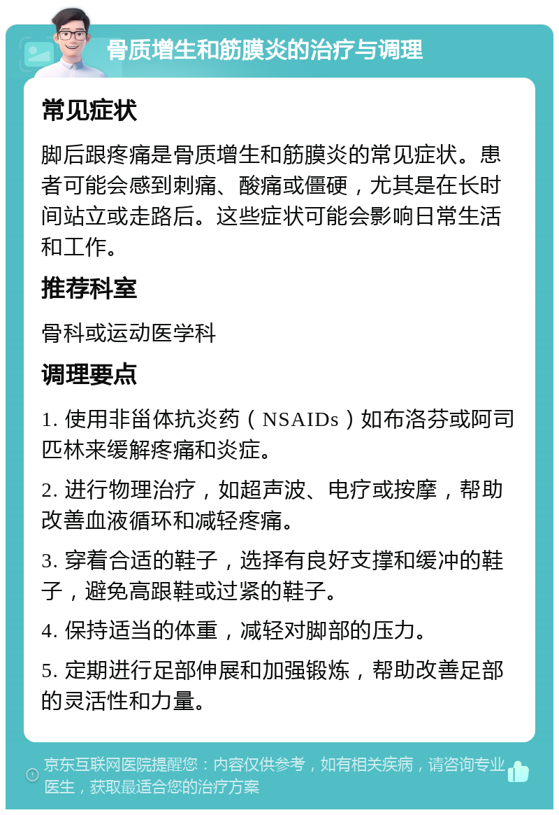 骨质增生和筋膜炎的治疗与调理 常见症状 脚后跟疼痛是骨质增生和筋膜炎的常见症状。患者可能会感到刺痛、酸痛或僵硬，尤其是在长时间站立或走路后。这些症状可能会影响日常生活和工作。 推荐科室 骨科或运动医学科 调理要点 1. 使用非甾体抗炎药（NSAIDs）如布洛芬或阿司匹林来缓解疼痛和炎症。 2. 进行物理治疗，如超声波、电疗或按摩，帮助改善血液循环和减轻疼痛。 3. 穿着合适的鞋子，选择有良好支撑和缓冲的鞋子，避免高跟鞋或过紧的鞋子。 4. 保持适当的体重，减轻对脚部的压力。 5. 定期进行足部伸展和加强锻炼，帮助改善足部的灵活性和力量。