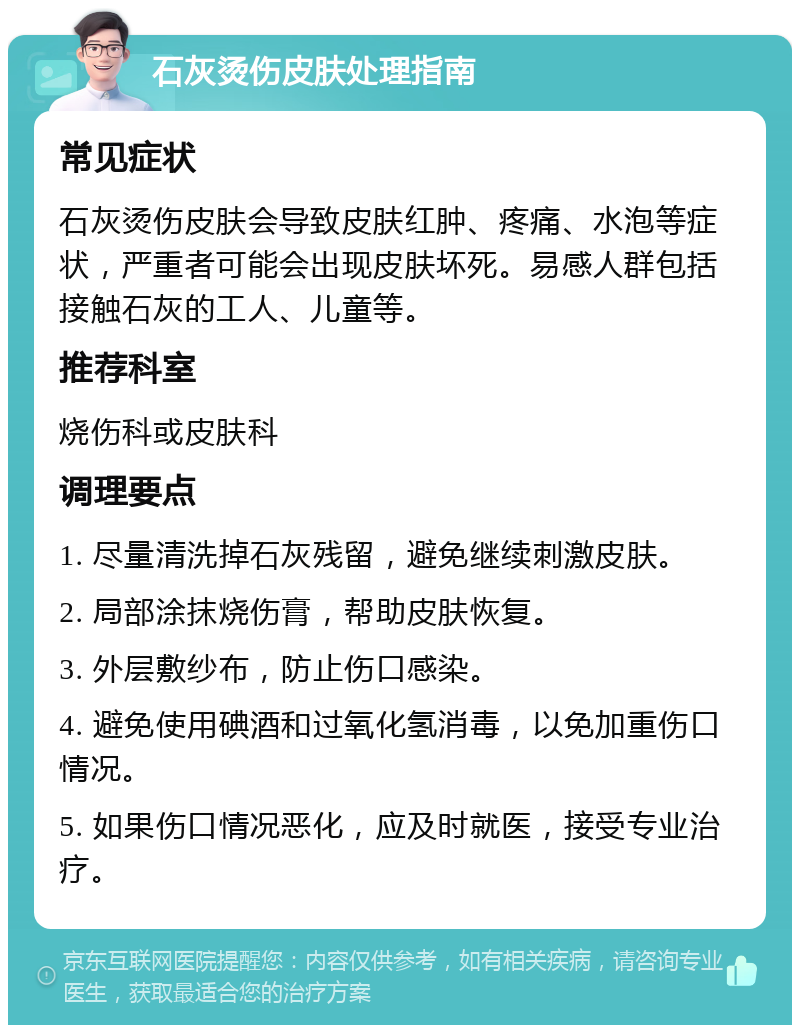 石灰烫伤皮肤处理指南 常见症状 石灰烫伤皮肤会导致皮肤红肿、疼痛、水泡等症状，严重者可能会出现皮肤坏死。易感人群包括接触石灰的工人、儿童等。 推荐科室 烧伤科或皮肤科 调理要点 1. 尽量清洗掉石灰残留，避免继续刺激皮肤。 2. 局部涂抹烧伤膏，帮助皮肤恢复。 3. 外层敷纱布，防止伤口感染。 4. 避免使用碘酒和过氧化氢消毒，以免加重伤口情况。 5. 如果伤口情况恶化，应及时就医，接受专业治疗。