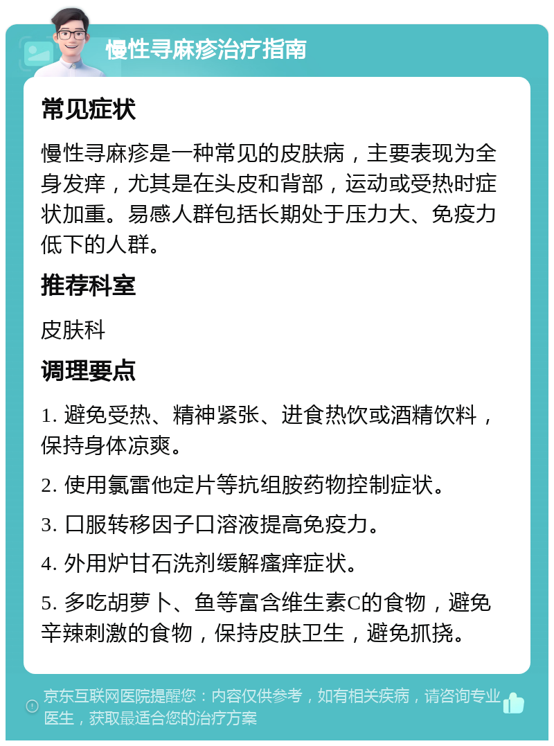 慢性寻麻疹治疗指南 常见症状 慢性寻麻疹是一种常见的皮肤病，主要表现为全身发痒，尤其是在头皮和背部，运动或受热时症状加重。易感人群包括长期处于压力大、免疫力低下的人群。 推荐科室 皮肤科 调理要点 1. 避免受热、精神紧张、进食热饮或酒精饮料，保持身体凉爽。 2. 使用氯雷他定片等抗组胺药物控制症状。 3. 口服转移因子口溶液提高免疫力。 4. 外用炉甘石洗剂缓解瘙痒症状。 5. 多吃胡萝卜、鱼等富含维生素C的食物，避免辛辣刺激的食物，保持皮肤卫生，避免抓挠。