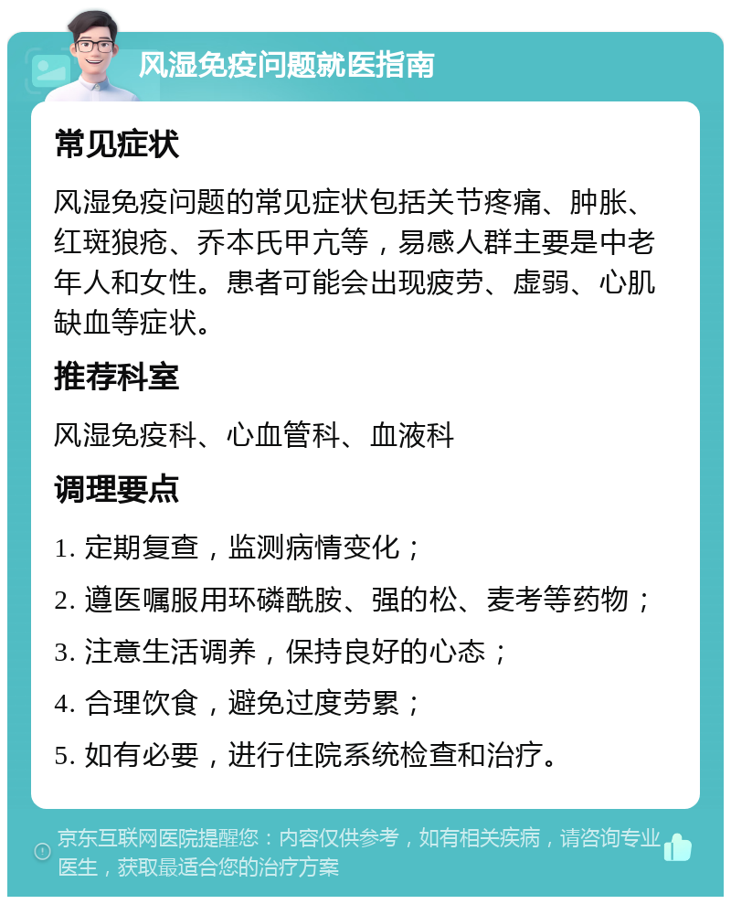 风湿免疫问题就医指南 常见症状 风湿免疫问题的常见症状包括关节疼痛、肿胀、红斑狼疮、乔本氏甲亢等，易感人群主要是中老年人和女性。患者可能会出现疲劳、虚弱、心肌缺血等症状。 推荐科室 风湿免疫科、心血管科、血液科 调理要点 1. 定期复查，监测病情变化； 2. 遵医嘱服用环磷酰胺、强的松、麦考等药物； 3. 注意生活调养，保持良好的心态； 4. 合理饮食，避免过度劳累； 5. 如有必要，进行住院系统检查和治疗。