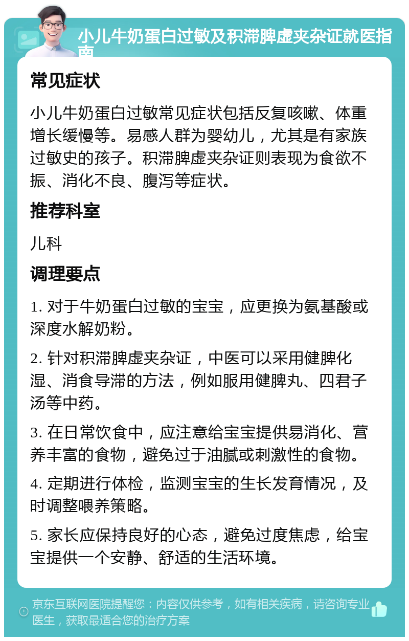 小儿牛奶蛋白过敏及积滞脾虚夹杂证就医指南 常见症状 小儿牛奶蛋白过敏常见症状包括反复咳嗽、体重增长缓慢等。易感人群为婴幼儿，尤其是有家族过敏史的孩子。积滞脾虚夹杂证则表现为食欲不振、消化不良、腹泻等症状。 推荐科室 儿科 调理要点 1. 对于牛奶蛋白过敏的宝宝，应更换为氨基酸或深度水解奶粉。 2. 针对积滞脾虚夹杂证，中医可以采用健脾化湿、消食导滞的方法，例如服用健脾丸、四君子汤等中药。 3. 在日常饮食中，应注意给宝宝提供易消化、营养丰富的食物，避免过于油腻或刺激性的食物。 4. 定期进行体检，监测宝宝的生长发育情况，及时调整喂养策略。 5. 家长应保持良好的心态，避免过度焦虑，给宝宝提供一个安静、舒适的生活环境。