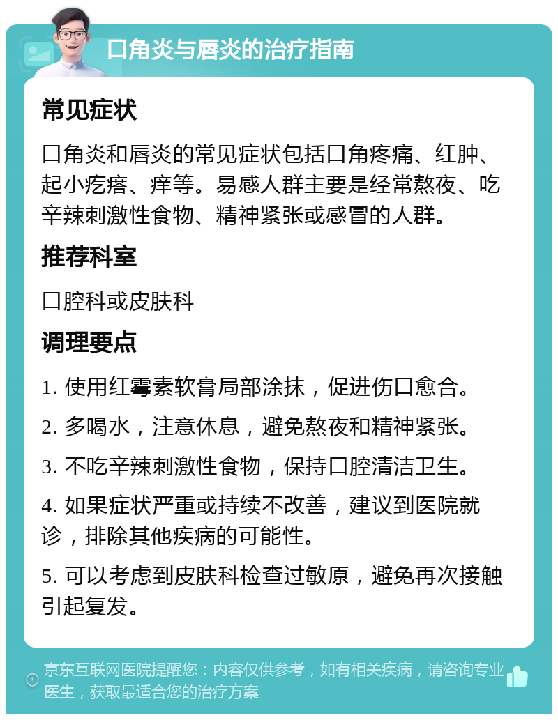 口角炎与唇炎的治疗指南 常见症状 口角炎和唇炎的常见症状包括口角疼痛、红肿、起小疙瘩、痒等。易感人群主要是经常熬夜、吃辛辣刺激性食物、精神紧张或感冒的人群。 推荐科室 口腔科或皮肤科 调理要点 1. 使用红霉素软膏局部涂抹，促进伤口愈合。 2. 多喝水，注意休息，避免熬夜和精神紧张。 3. 不吃辛辣刺激性食物，保持口腔清洁卫生。 4. 如果症状严重或持续不改善，建议到医院就诊，排除其他疾病的可能性。 5. 可以考虑到皮肤科检查过敏原，避免再次接触引起复发。