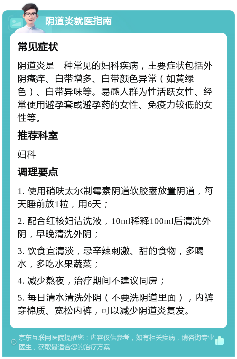 阴道炎就医指南 常见症状 阴道炎是一种常见的妇科疾病，主要症状包括外阴瘙痒、白带增多、白带颜色异常（如黄绿色）、白带异味等。易感人群为性活跃女性、经常使用避孕套或避孕药的女性、免疫力较低的女性等。 推荐科室 妇科 调理要点 1. 使用硝呋太尔制霉素阴道软胶囊放置阴道，每天睡前放1粒，用6天； 2. 配合红核妇洁洗液，10ml稀释100ml后清洗外阴，早晚清洗外阴； 3. 饮食宜清淡，忌辛辣刺激、甜的食物，多喝水，多吃水果蔬菜； 4. 减少熬夜，治疗期间不建议同房； 5. 每日清水清洗外阴（不要洗阴道里面），内裤穿棉质、宽松内裤，可以减少阴道炎复发。