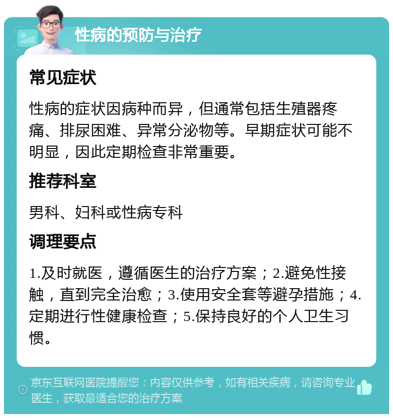 性病的预防与治疗 常见症状 性病的症状因病种而异，但通常包括生殖器疼痛、排尿困难、异常分泌物等。早期症状可能不明显，因此定期检查非常重要。 推荐科室 男科、妇科或性病专科 调理要点 1.及时就医，遵循医生的治疗方案；2.避免性接触，直到完全治愈；3.使用安全套等避孕措施；4.定期进行性健康检查；5.保持良好的个人卫生习惯。