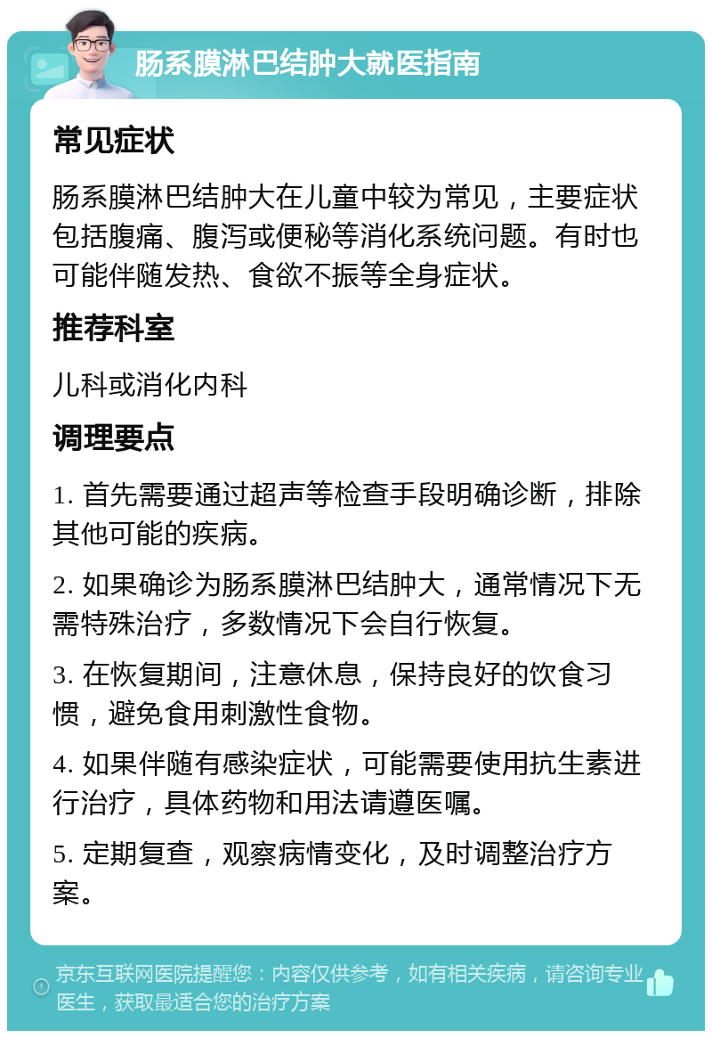 肠系膜淋巴结肿大就医指南 常见症状 肠系膜淋巴结肿大在儿童中较为常见，主要症状包括腹痛、腹泻或便秘等消化系统问题。有时也可能伴随发热、食欲不振等全身症状。 推荐科室 儿科或消化内科 调理要点 1. 首先需要通过超声等检查手段明确诊断，排除其他可能的疾病。 2. 如果确诊为肠系膜淋巴结肿大，通常情况下无需特殊治疗，多数情况下会自行恢复。 3. 在恢复期间，注意休息，保持良好的饮食习惯，避免食用刺激性食物。 4. 如果伴随有感染症状，可能需要使用抗生素进行治疗，具体药物和用法请遵医嘱。 5. 定期复查，观察病情变化，及时调整治疗方案。