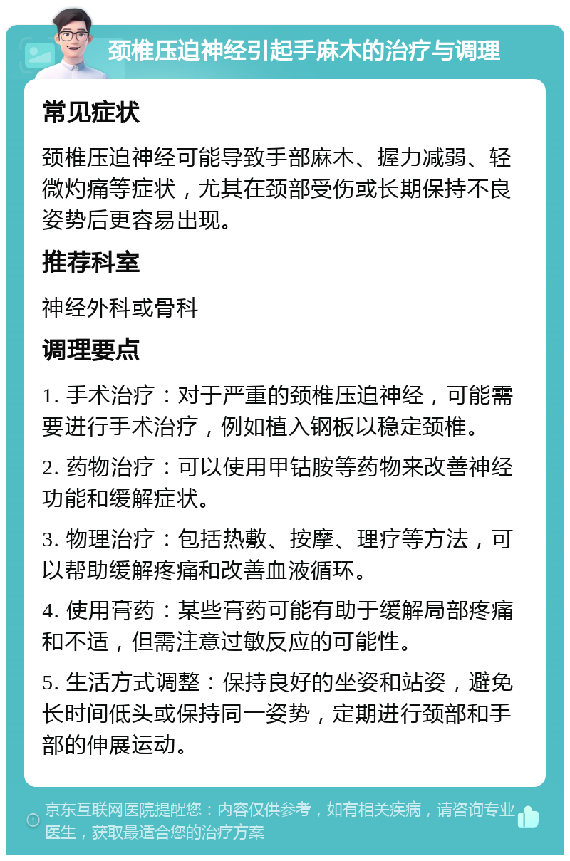 颈椎压迫神经引起手麻木的治疗与调理 常见症状 颈椎压迫神经可能导致手部麻木、握力减弱、轻微灼痛等症状，尤其在颈部受伤或长期保持不良姿势后更容易出现。 推荐科室 神经外科或骨科 调理要点 1. 手术治疗：对于严重的颈椎压迫神经，可能需要进行手术治疗，例如植入钢板以稳定颈椎。 2. 药物治疗：可以使用甲钴胺等药物来改善神经功能和缓解症状。 3. 物理治疗：包括热敷、按摩、理疗等方法，可以帮助缓解疼痛和改善血液循环。 4. 使用膏药：某些膏药可能有助于缓解局部疼痛和不适，但需注意过敏反应的可能性。 5. 生活方式调整：保持良好的坐姿和站姿，避免长时间低头或保持同一姿势，定期进行颈部和手部的伸展运动。