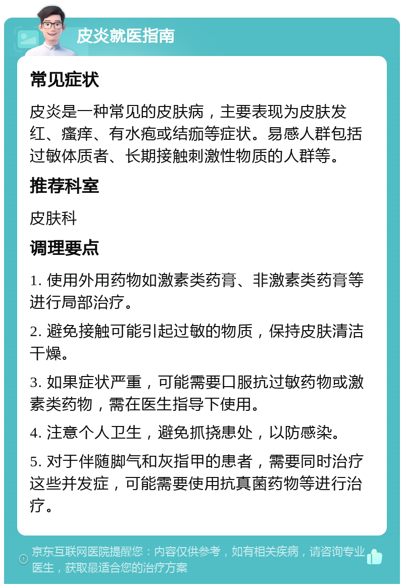 皮炎就医指南 常见症状 皮炎是一种常见的皮肤病，主要表现为皮肤发红、瘙痒、有水疱或结痂等症状。易感人群包括过敏体质者、长期接触刺激性物质的人群等。 推荐科室 皮肤科 调理要点 1. 使用外用药物如激素类药膏、非激素类药膏等进行局部治疗。 2. 避免接触可能引起过敏的物质，保持皮肤清洁干燥。 3. 如果症状严重，可能需要口服抗过敏药物或激素类药物，需在医生指导下使用。 4. 注意个人卫生，避免抓挠患处，以防感染。 5. 对于伴随脚气和灰指甲的患者，需要同时治疗这些并发症，可能需要使用抗真菌药物等进行治疗。