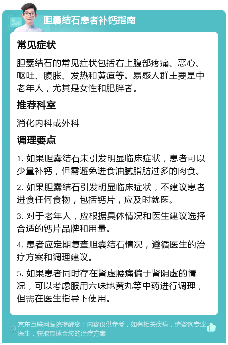 胆囊结石患者补钙指南 常见症状 胆囊结石的常见症状包括右上腹部疼痛、恶心、呕吐、腹胀、发热和黄疸等。易感人群主要是中老年人，尤其是女性和肥胖者。 推荐科室 消化内科或外科 调理要点 1. 如果胆囊结石未引发明显临床症状，患者可以少量补钙，但需避免进食油腻脂肪过多的肉食。 2. 如果胆囊结石引发明显临床症状，不建议患者进食任何食物，包括钙片，应及时就医。 3. 对于老年人，应根据具体情况和医生建议选择合适的钙片品牌和用量。 4. 患者应定期复查胆囊结石情况，遵循医生的治疗方案和调理建议。 5. 如果患者同时存在肾虚腰痛偏于肾阴虚的情况，可以考虑服用六味地黄丸等中药进行调理，但需在医生指导下使用。