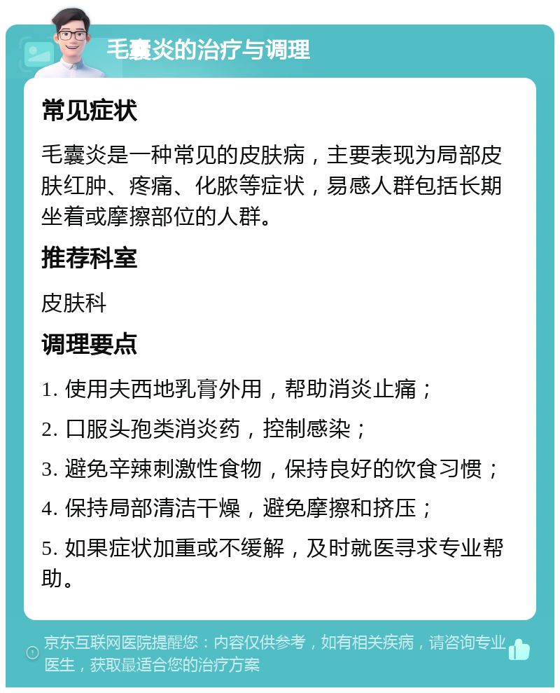 毛囊炎的治疗与调理 常见症状 毛囊炎是一种常见的皮肤病，主要表现为局部皮肤红肿、疼痛、化脓等症状，易感人群包括长期坐着或摩擦部位的人群。 推荐科室 皮肤科 调理要点 1. 使用夫西地乳膏外用，帮助消炎止痛； 2. 口服头孢类消炎药，控制感染； 3. 避免辛辣刺激性食物，保持良好的饮食习惯； 4. 保持局部清洁干燥，避免摩擦和挤压； 5. 如果症状加重或不缓解，及时就医寻求专业帮助。