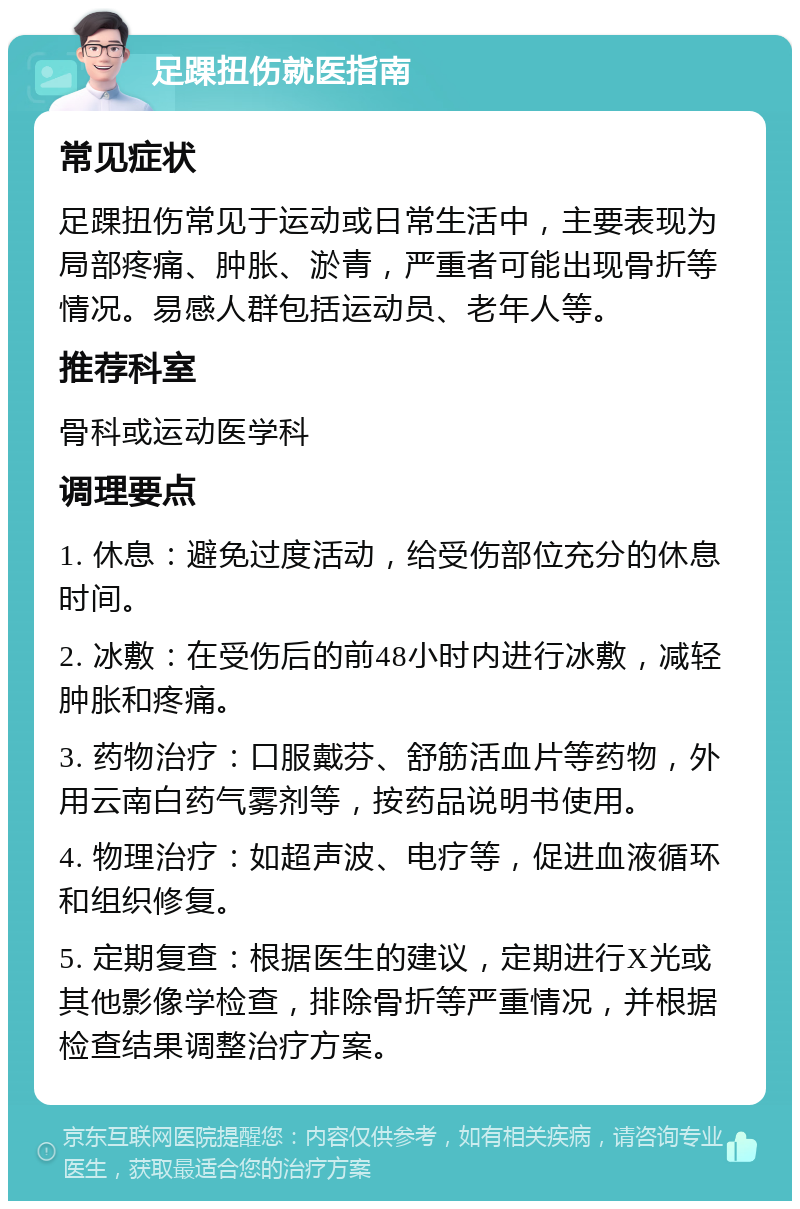 足踝扭伤就医指南 常见症状 足踝扭伤常见于运动或日常生活中，主要表现为局部疼痛、肿胀、淤青，严重者可能出现骨折等情况。易感人群包括运动员、老年人等。 推荐科室 骨科或运动医学科 调理要点 1. 休息：避免过度活动，给受伤部位充分的休息时间。 2. 冰敷：在受伤后的前48小时内进行冰敷，减轻肿胀和疼痛。 3. 药物治疗：口服戴芬、舒筋活血片等药物，外用云南白药气雾剂等，按药品说明书使用。 4. 物理治疗：如超声波、电疗等，促进血液循环和组织修复。 5. 定期复查：根据医生的建议，定期进行X光或其他影像学检查，排除骨折等严重情况，并根据检查结果调整治疗方案。