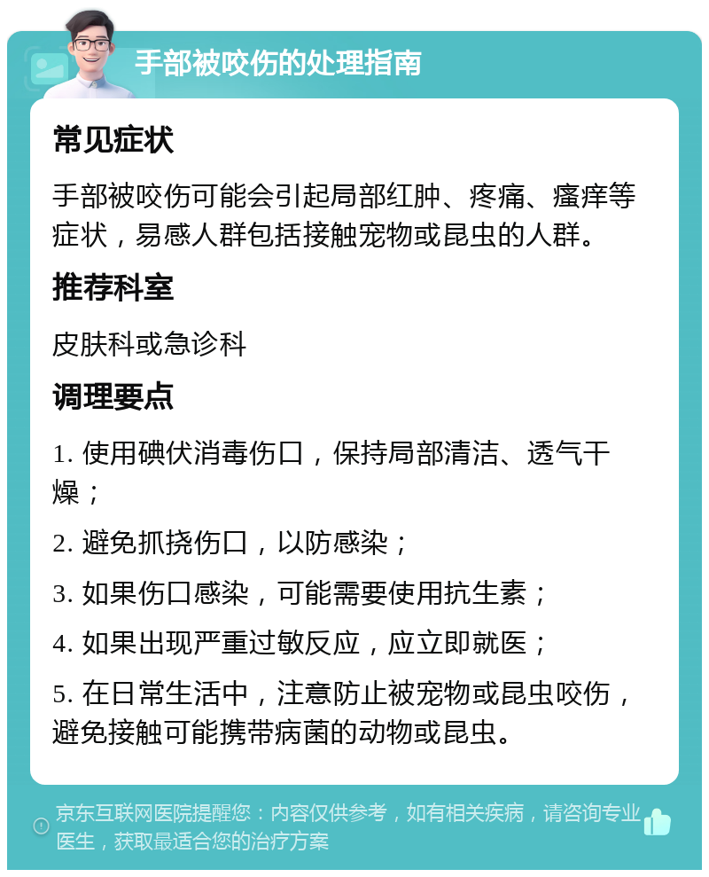 手部被咬伤的处理指南 常见症状 手部被咬伤可能会引起局部红肿、疼痛、瘙痒等症状，易感人群包括接触宠物或昆虫的人群。 推荐科室 皮肤科或急诊科 调理要点 1. 使用碘伏消毒伤口，保持局部清洁、透气干燥； 2. 避免抓挠伤口，以防感染； 3. 如果伤口感染，可能需要使用抗生素； 4. 如果出现严重过敏反应，应立即就医； 5. 在日常生活中，注意防止被宠物或昆虫咬伤，避免接触可能携带病菌的动物或昆虫。