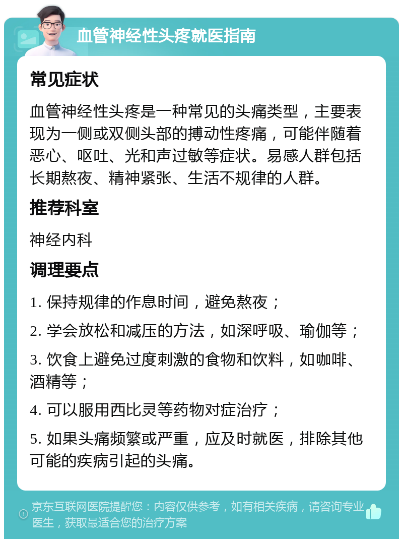 血管神经性头疼就医指南 常见症状 血管神经性头疼是一种常见的头痛类型，主要表现为一侧或双侧头部的搏动性疼痛，可能伴随着恶心、呕吐、光和声过敏等症状。易感人群包括长期熬夜、精神紧张、生活不规律的人群。 推荐科室 神经内科 调理要点 1. 保持规律的作息时间，避免熬夜； 2. 学会放松和减压的方法，如深呼吸、瑜伽等； 3. 饮食上避免过度刺激的食物和饮料，如咖啡、酒精等； 4. 可以服用西比灵等药物对症治疗； 5. 如果头痛频繁或严重，应及时就医，排除其他可能的疾病引起的头痛。