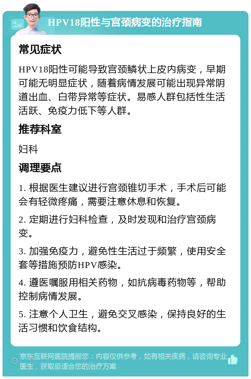 HPV18阳性与宫颈病变的治疗指南 常见症状 HPV18阳性可能导致宫颈鳞状上皮内病变，早期可能无明显症状，随着病情发展可能出现异常阴道出血、白带异常等症状。易感人群包括性生活活跃、免疫力低下等人群。 推荐科室 妇科 调理要点 1. 根据医生建议进行宫颈锥切手术，手术后可能会有轻微疼痛，需要注意休息和恢复。 2. 定期进行妇科检查，及时发现和治疗宫颈病变。 3. 加强免疫力，避免性生活过于频繁，使用安全套等措施预防HPV感染。 4. 遵医嘱服用相关药物，如抗病毒药物等，帮助控制病情发展。 5. 注意个人卫生，避免交叉感染，保持良好的生活习惯和饮食结构。