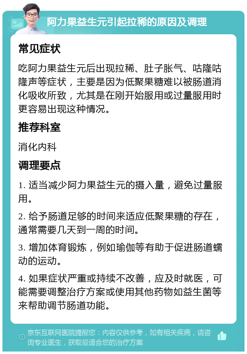 阿力果益生元引起拉稀的原因及调理 常见症状 吃阿力果益生元后出现拉稀、肚子胀气、咕隆咕隆声等症状，主要是因为低聚果糖难以被肠道消化吸收所致，尤其是在刚开始服用或过量服用时更容易出现这种情况。 推荐科室 消化内科 调理要点 1. 适当减少阿力果益生元的摄入量，避免过量服用。 2. 给予肠道足够的时间来适应低聚果糖的存在，通常需要几天到一周的时间。 3. 增加体育锻炼，例如瑜伽等有助于促进肠道蠕动的运动。 4. 如果症状严重或持续不改善，应及时就医，可能需要调整治疗方案或使用其他药物如益生菌等来帮助调节肠道功能。