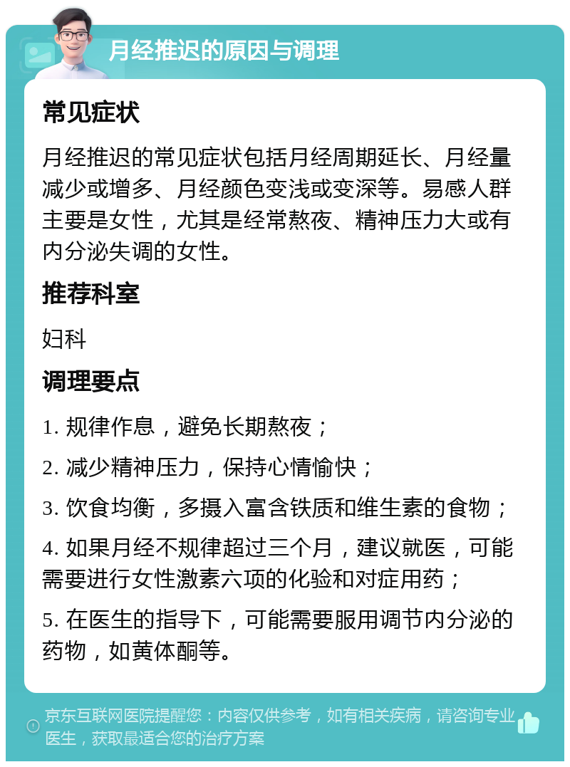 月经推迟的原因与调理 常见症状 月经推迟的常见症状包括月经周期延长、月经量减少或增多、月经颜色变浅或变深等。易感人群主要是女性，尤其是经常熬夜、精神压力大或有内分泌失调的女性。 推荐科室 妇科 调理要点 1. 规律作息，避免长期熬夜； 2. 减少精神压力，保持心情愉快； 3. 饮食均衡，多摄入富含铁质和维生素的食物； 4. 如果月经不规律超过三个月，建议就医，可能需要进行女性激素六项的化验和对症用药； 5. 在医生的指导下，可能需要服用调节内分泌的药物，如黄体酮等。