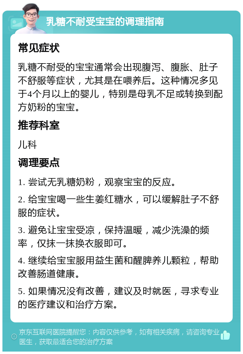 乳糖不耐受宝宝的调理指南 常见症状 乳糖不耐受的宝宝通常会出现腹泻、腹胀、肚子不舒服等症状，尤其是在喂养后。这种情况多见于4个月以上的婴儿，特别是母乳不足或转换到配方奶粉的宝宝。 推荐科室 儿科 调理要点 1. 尝试无乳糖奶粉，观察宝宝的反应。 2. 给宝宝喝一些生姜红糖水，可以缓解肚子不舒服的症状。 3. 避免让宝宝受凉，保持温暖，减少洗澡的频率，仅抹一抹换衣服即可。 4. 继续给宝宝服用益生菌和醒脾养儿颗粒，帮助改善肠道健康。 5. 如果情况没有改善，建议及时就医，寻求专业的医疗建议和治疗方案。