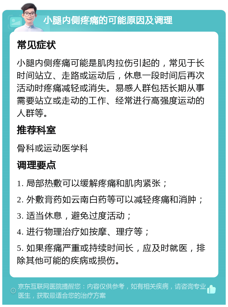 小腿内侧疼痛的可能原因及调理 常见症状 小腿内侧疼痛可能是肌肉拉伤引起的，常见于长时间站立、走路或运动后，休息一段时间后再次活动时疼痛减轻或消失。易感人群包括长期从事需要站立或走动的工作、经常进行高强度运动的人群等。 推荐科室 骨科或运动医学科 调理要点 1. 局部热敷可以缓解疼痛和肌肉紧张； 2. 外敷膏药如云南白药等可以减轻疼痛和消肿； 3. 适当休息，避免过度活动； 4. 进行物理治疗如按摩、理疗等； 5. 如果疼痛严重或持续时间长，应及时就医，排除其他可能的疾病或损伤。