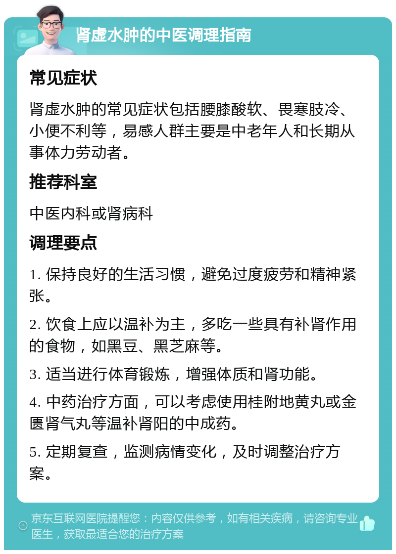 肾虚水肿的中医调理指南 常见症状 肾虚水肿的常见症状包括腰膝酸软、畏寒肢冷、小便不利等，易感人群主要是中老年人和长期从事体力劳动者。 推荐科室 中医内科或肾病科 调理要点 1. 保持良好的生活习惯，避免过度疲劳和精神紧张。 2. 饮食上应以温补为主，多吃一些具有补肾作用的食物，如黑豆、黑芝麻等。 3. 适当进行体育锻炼，增强体质和肾功能。 4. 中药治疗方面，可以考虑使用桂附地黄丸或金匮肾气丸等温补肾阳的中成药。 5. 定期复查，监测病情变化，及时调整治疗方案。