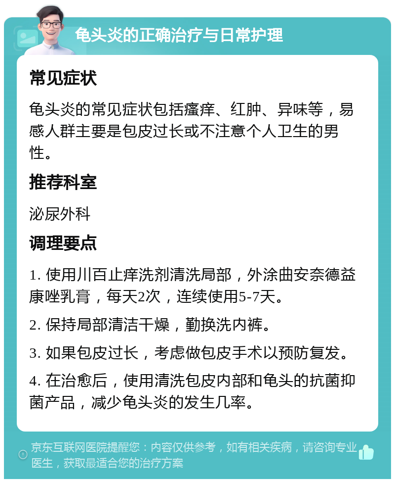 龟头炎的正确治疗与日常护理 常见症状 龟头炎的常见症状包括瘙痒、红肿、异味等，易感人群主要是包皮过长或不注意个人卫生的男性。 推荐科室 泌尿外科 调理要点 1. 使用川百止痒洗剂清洗局部，外涂曲安奈德益康唑乳膏，每天2次，连续使用5-7天。 2. 保持局部清洁干燥，勤换洗内裤。 3. 如果包皮过长，考虑做包皮手术以预防复发。 4. 在治愈后，使用清洗包皮内部和龟头的抗菌抑菌产品，减少龟头炎的发生几率。