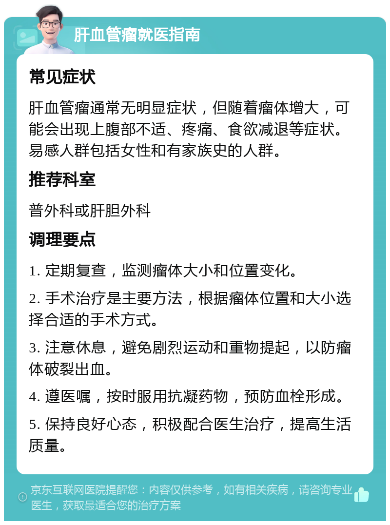 肝血管瘤就医指南 常见症状 肝血管瘤通常无明显症状，但随着瘤体增大，可能会出现上腹部不适、疼痛、食欲减退等症状。易感人群包括女性和有家族史的人群。 推荐科室 普外科或肝胆外科 调理要点 1. 定期复查，监测瘤体大小和位置变化。 2. 手术治疗是主要方法，根据瘤体位置和大小选择合适的手术方式。 3. 注意休息，避免剧烈运动和重物提起，以防瘤体破裂出血。 4. 遵医嘱，按时服用抗凝药物，预防血栓形成。 5. 保持良好心态，积极配合医生治疗，提高生活质量。