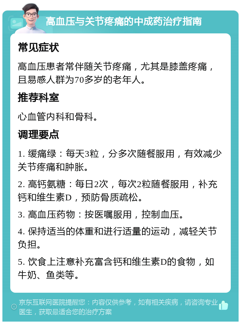 高血压与关节疼痛的中成药治疗指南 常见症状 高血压患者常伴随关节疼痛，尤其是膝盖疼痛，且易感人群为70多岁的老年人。 推荐科室 心血管内科和骨科。 调理要点 1. 缓痛绿：每天3粒，分多次随餐服用，有效减少关节疼痛和肿胀。 2. 高钙氨糖：每日2次，每次2粒随餐服用，补充钙和维生素D，预防骨质疏松。 3. 高血压药物：按医嘱服用，控制血压。 4. 保持适当的体重和进行适量的运动，减轻关节负担。 5. 饮食上注意补充富含钙和维生素D的食物，如牛奶、鱼类等。