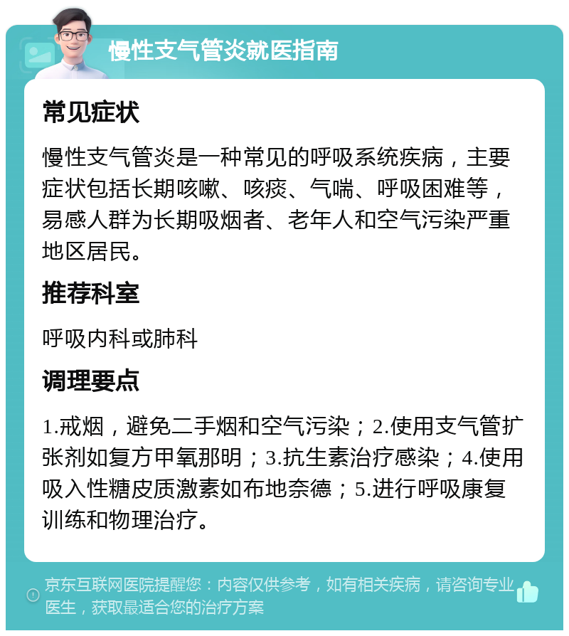 慢性支气管炎就医指南 常见症状 慢性支气管炎是一种常见的呼吸系统疾病，主要症状包括长期咳嗽、咳痰、气喘、呼吸困难等，易感人群为长期吸烟者、老年人和空气污染严重地区居民。 推荐科室 呼吸内科或肺科 调理要点 1.戒烟，避免二手烟和空气污染；2.使用支气管扩张剂如复方甲氧那明；3.抗生素治疗感染；4.使用吸入性糖皮质激素如布地奈德；5.进行呼吸康复训练和物理治疗。