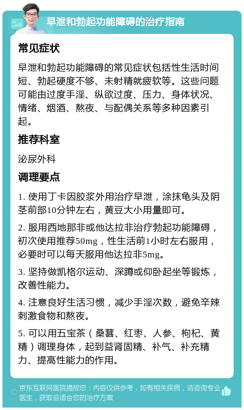 早泄和勃起功能障碍的治疗指南 常见症状 早泄和勃起功能障碍的常见症状包括性生活时间短、勃起硬度不够、未射精就疲软等。这些问题可能由过度手淫、纵欲过度、压力、身体状况、情绪、烟酒、熬夜、与配偶关系等多种因素引起。 推荐科室 泌尿外科 调理要点 1. 使用丁卡因胶浆外用治疗早泄，涂抹龟头及阴茎前部10分钟左右，黄豆大小用量即可。 2. 服用西地那非或他达拉非治疗勃起功能障碍，初次使用推荐50mg，性生活前1小时左右服用，必要时可以每天服用他达拉非5mg。 3. 坚持做凯格尔运动、深蹲或仰卧起坐等锻炼，改善性能力。 4. 注意良好生活习惯，减少手淫次数，避免辛辣刺激食物和熬夜。 5. 可以用五宝茶（桑葚、红枣、人参、枸杞、黄精）调理身体，起到益肾固精、补气、补充精力、提高性能力的作用。