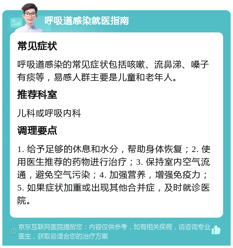 呼吸道感染就医指南 常见症状 呼吸道感染的常见症状包括咳嗽、流鼻涕、嗓子有痰等，易感人群主要是儿童和老年人。 推荐科室 儿科或呼吸内科 调理要点 1. 给予足够的休息和水分，帮助身体恢复；2. 使用医生推荐的药物进行治疗；3. 保持室内空气流通，避免空气污染；4. 加强营养，增强免疫力；5. 如果症状加重或出现其他合并症，及时就诊医院。