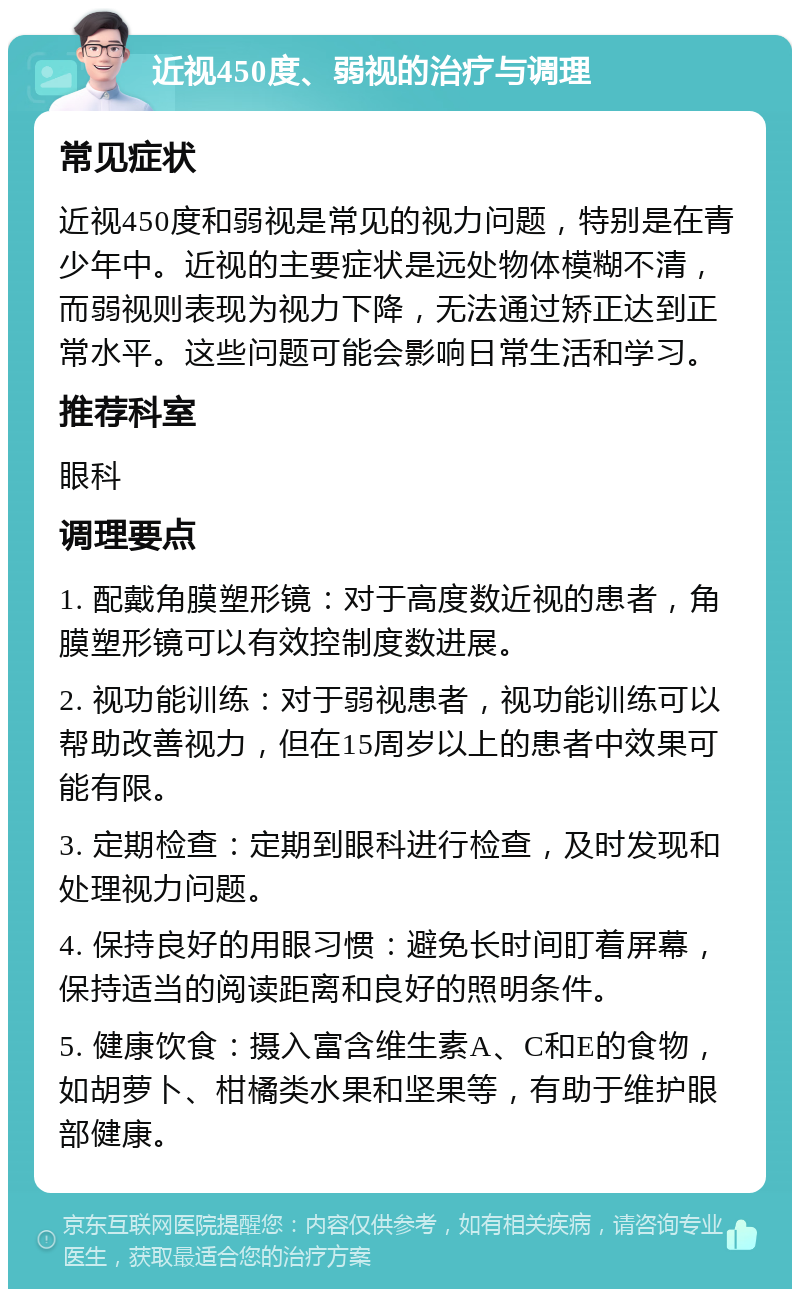 近视450度、弱视的治疗与调理 常见症状 近视450度和弱视是常见的视力问题，特别是在青少年中。近视的主要症状是远处物体模糊不清，而弱视则表现为视力下降，无法通过矫正达到正常水平。这些问题可能会影响日常生活和学习。 推荐科室 眼科 调理要点 1. 配戴角膜塑形镜：对于高度数近视的患者，角膜塑形镜可以有效控制度数进展。 2. 视功能训练：对于弱视患者，视功能训练可以帮助改善视力，但在15周岁以上的患者中效果可能有限。 3. 定期检查：定期到眼科进行检查，及时发现和处理视力问题。 4. 保持良好的用眼习惯：避免长时间盯着屏幕，保持适当的阅读距离和良好的照明条件。 5. 健康饮食：摄入富含维生素A、C和E的食物，如胡萝卜、柑橘类水果和坚果等，有助于维护眼部健康。